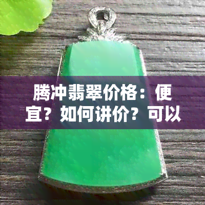 腾冲翡翠价格：便宜？如何讲价？可以下浮多少？价格表与贵吗？