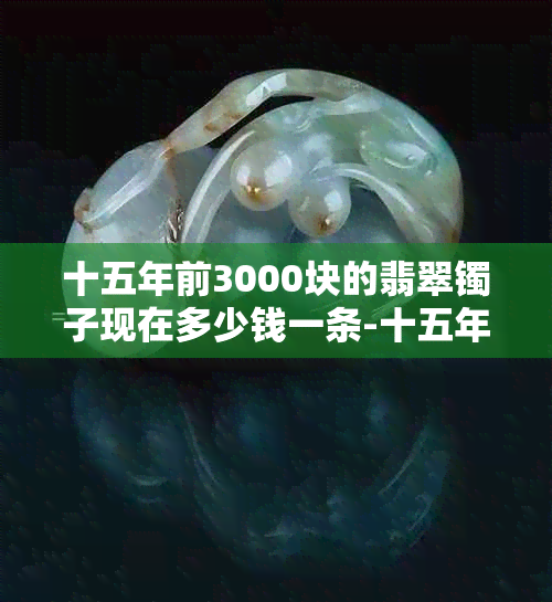 十五年前3000块的翡翠镯子现在多少钱一条-十五年前3000块的翡翠镯子现在多少钱一条