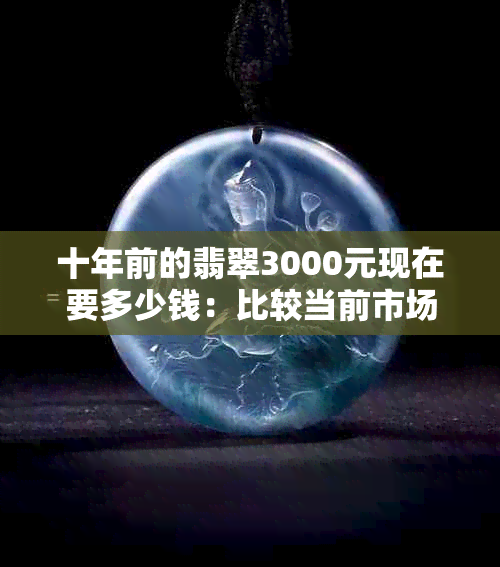 十年前的翡翠3000元现在要多少钱：比较当前市场价与过去价格