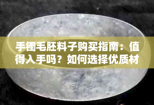 手镯毛胚料子购买指南：值得入手吗？如何选择优质材料？