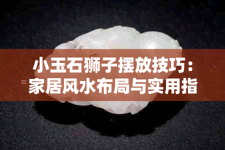 小玉石狮子摆放技巧：家居风水布局与实用指南