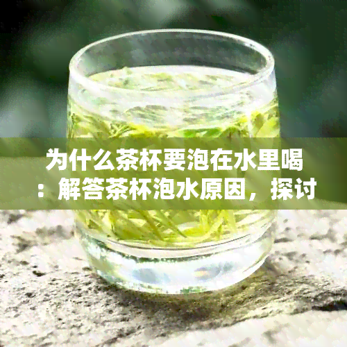 为什么茶杯要泡在水里喝：解答茶杯泡水原因，探讨茶文化奥秘