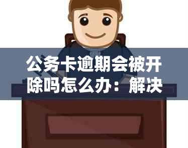 公务卡逾期会被开除吗怎么办：解决方法及处理建议