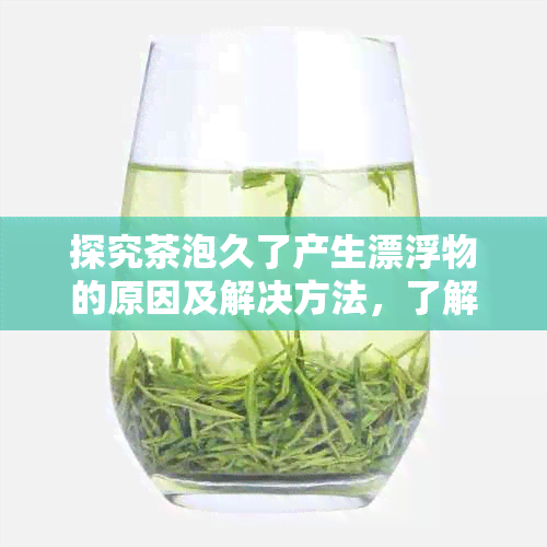 探究茶泡久了产生漂浮物的原因及解决方法，了解茶水中的科学奥秘