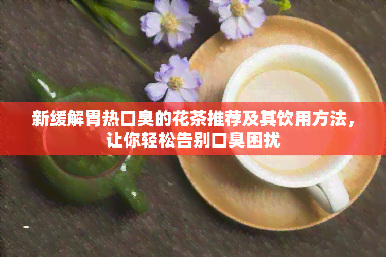 新缓解胃热口臭的花茶推荐及其饮用方法，让你轻松告别口臭困扰