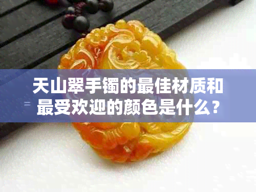 天山翠手镯的更佳材质和更受欢迎的颜色是什么？