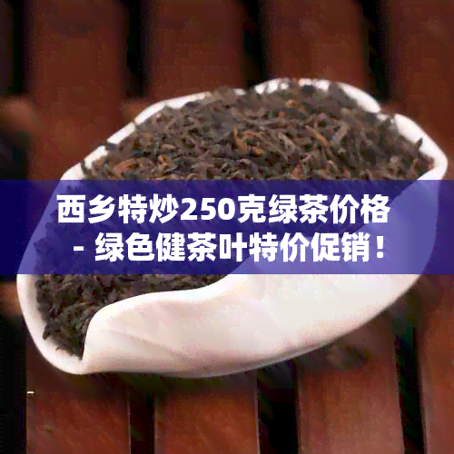 西乡特炒250克绿茶价格 - 绿色健茶叶特价促销！