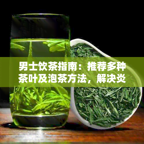 男士饮茶指南：推荐多种茶叶及泡茶方法，解决炎热天气下的饮茶需求