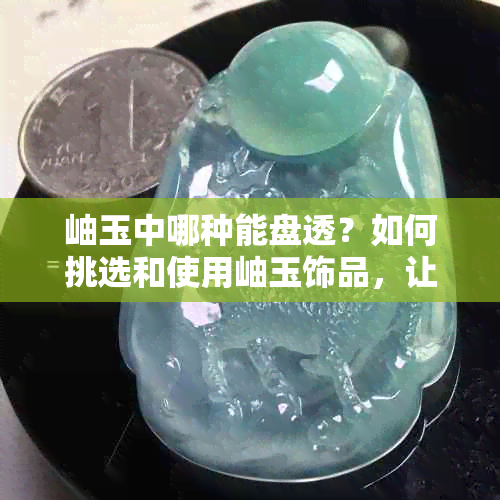 岫玉中哪种能盘透？如何挑选和使用岫玉饰品，让你全面了解各种类型和特点