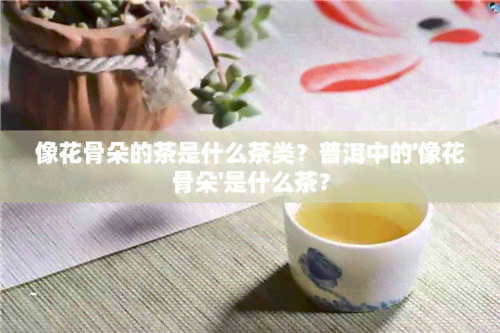 像花骨朵的茶是什么茶类？普洱中的'像花骨朵'是什么茶？