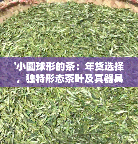 '小圆球形的茶：年货选择，独特形态茶叶及其器具探讨'