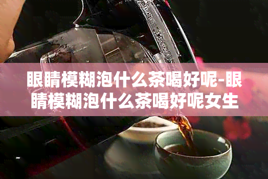 眼睛模糊泡什么茶喝好呢-眼睛模糊泡什么茶喝好呢女生