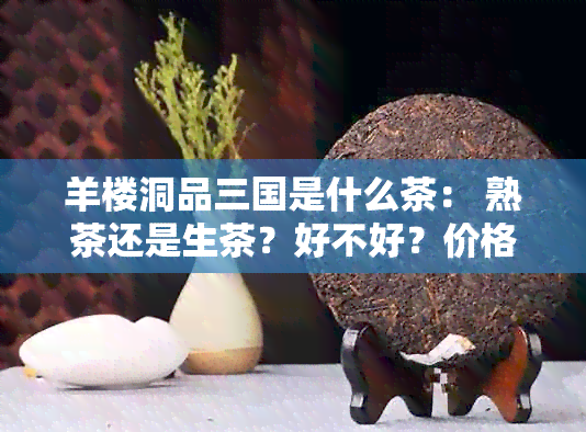 羊楼洞品三国是什么茶： 熟茶还是生茶？好不好？价格，口感与功效如何？