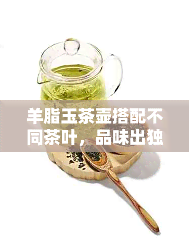 羊脂玉茶壶搭配不同茶叶，品味出独特风味：探索茶水选择