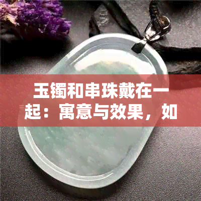 玉镯和串珠戴在一起：寓意与效果，如何搭配更合适？