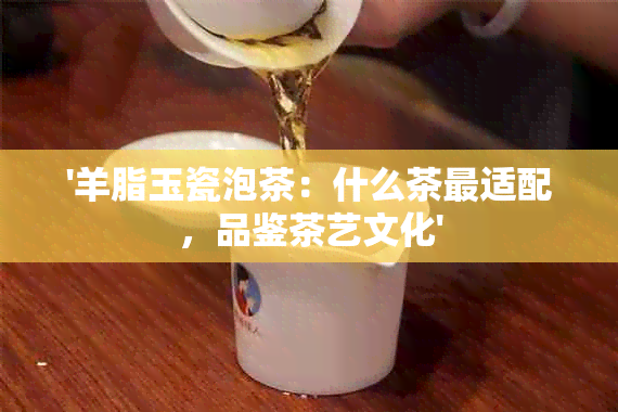 '羊脂玉瓷泡茶：什么茶最适配，品鉴茶艺文化'