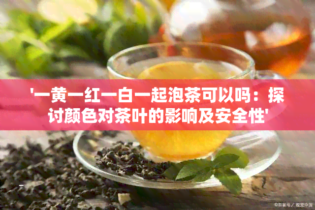 '一黄一红一白一起泡茶可以吗：探讨颜色对茶叶的影响及安全性'