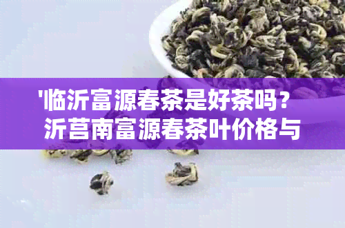 '临沂富源春茶是好茶吗？ 沂莒南富源春茶叶价格与品质解析'