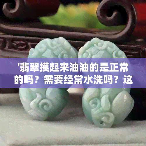 '翡翠摸起来油油的是正常的吗？需要经常水洗吗？这种现象是怎么回事？'