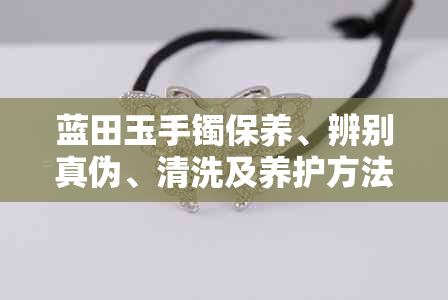 蓝田玉手镯保养、辨别真伪、清洗及养护方法，以及如何鉴别好坏