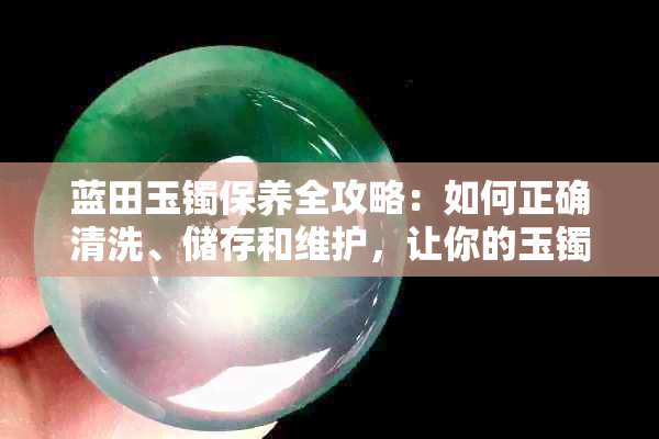 蓝田玉镯保养全攻略：如何正确清洗、储存和维护，让你的玉镯永葆青春