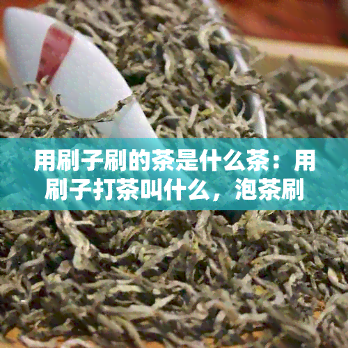 用刷子刷的茶是什么茶：用刷子打茶叫什么，泡茶刷子