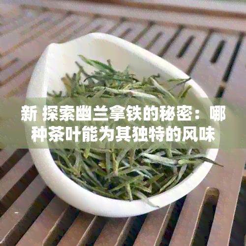 新 探索幽兰拿铁的秘密：哪种茶叶能为其独特的风味增色？