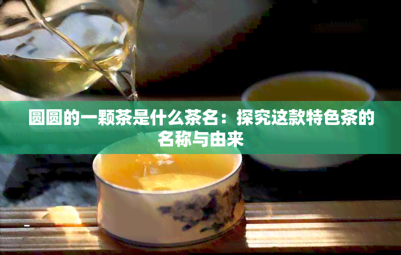 圆圆的一颗茶是什么茶名：探究这款特色茶的名称与由来