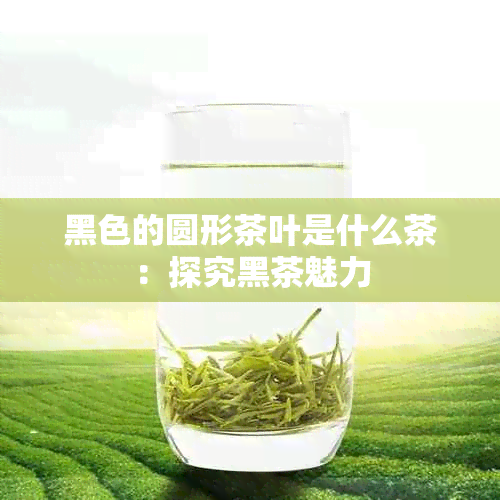 黑色的圆形茶叶是什么茶：探究黑茶魅力