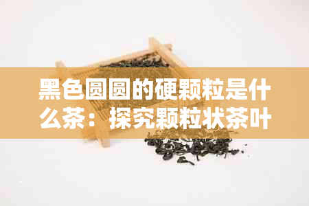 黑色圆圆的硬颗粒是什么茶：探究颗粒状茶叶的种类与制作方法