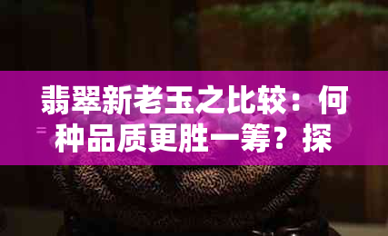 翡翠新老玉之比较：何种品质更胜一筹？探索两者差异与优劣