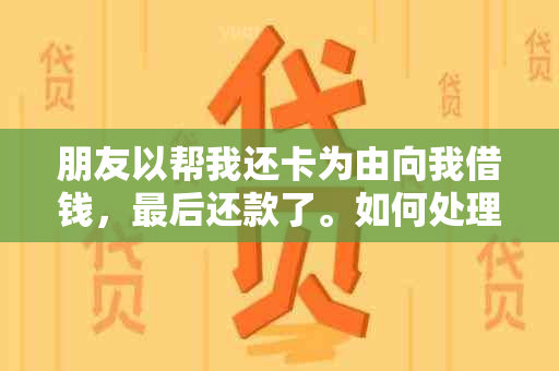 朋友以帮我还卡为由向我借钱，最后还款了。如何处理这种情况？