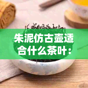 朱泥仿古壶适合什么茶叶：品味古人智慧，探索独特风味