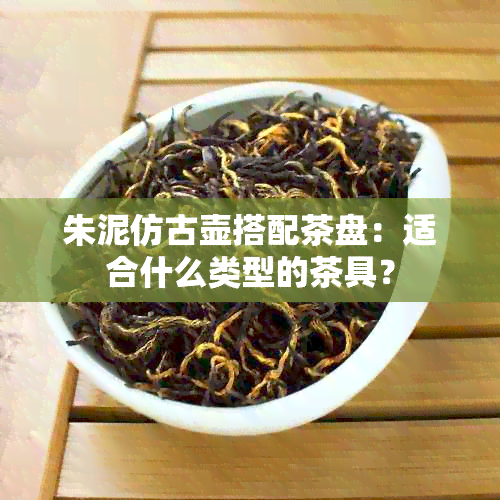 朱泥仿古壶搭配茶盘：适合什么类型的茶具？