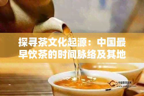 探寻茶文化起源：中国最早饮茶的时间脉络及其地理背景