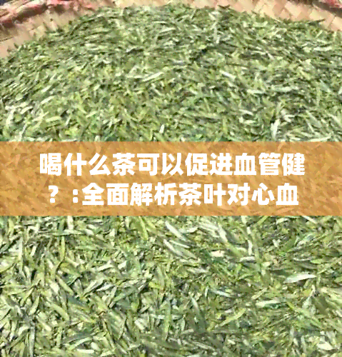 喝什么茶可以促进血管健？:全面解析茶叶对心血管的益处和推荐茶类