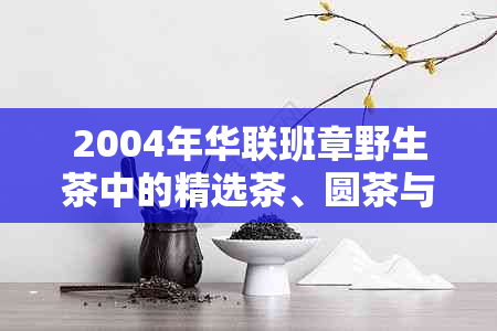 2004年华联班章野生茶中的精选茶、圆茶与王生茶