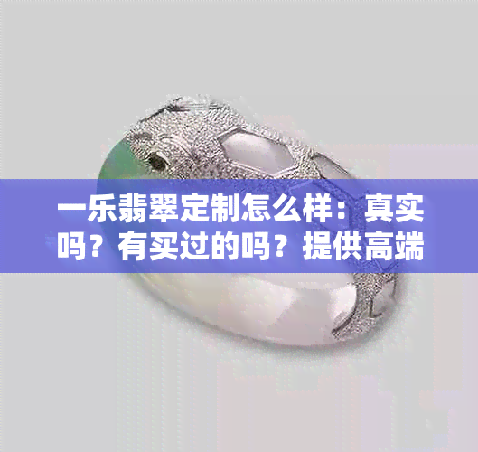 一乐翡翠定制怎么样：真实吗？有买过的吗？提供高端翡翠定制服务。