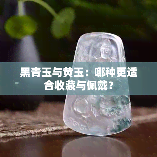 黑青玉与黄玉：哪种更适合收藏与佩戴？