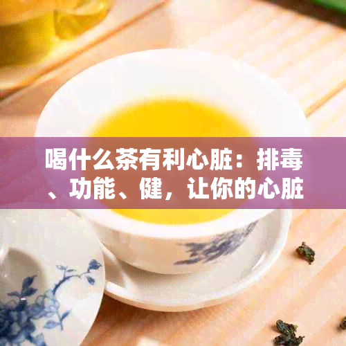 喝什么茶有利心脏：排、功能、健，让你的心脏更加强壮！