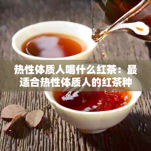 热性体质人喝什么红茶：最适合热性体质人的红茶种类及功效解析