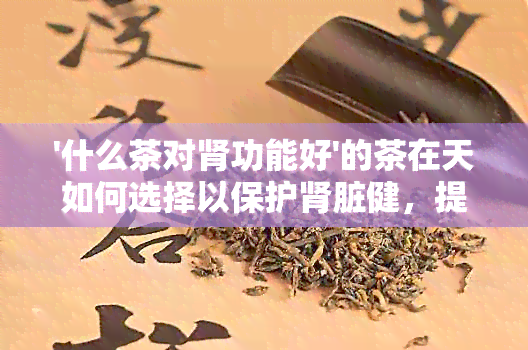 '什么茶对肾功能好'的茶在天如何选择以保护肾脏健，提供完整的信息。