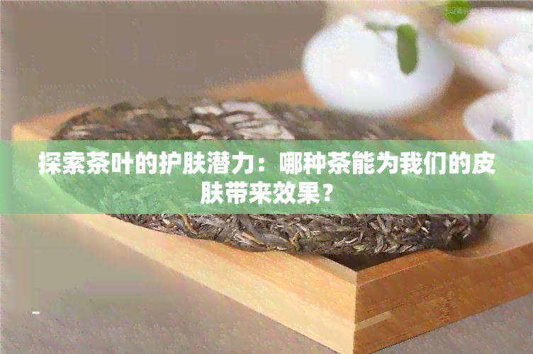 探索茶叶的护肤潜力：哪种茶能为我们的皮肤带来效果？