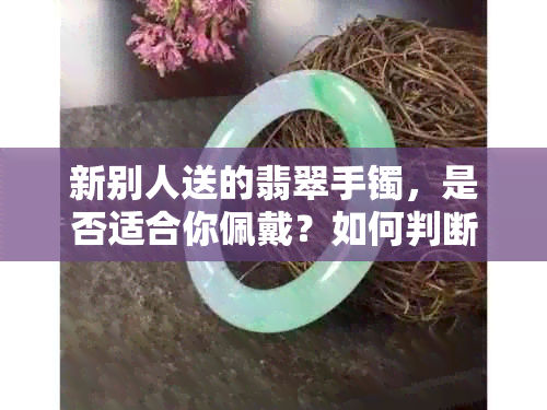 新别人送的翡翠手镯，是否适合你佩戴？如何判断翡翠的真伪与品质？