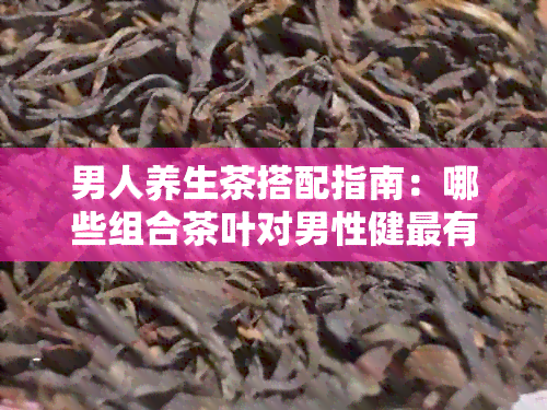 男人养生茶搭配指南：哪些组合茶叶对男性健最有益？