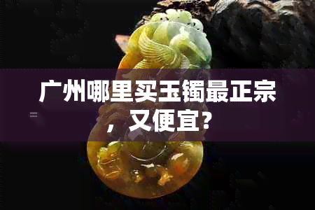 广州哪里买玉镯最正宗，又便宜？