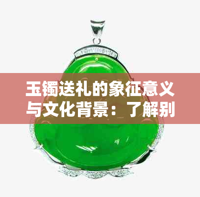 玉镯送礼的象征意义与文化背景：了解别人送你玉镯的深层含义