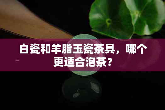 白瓷和羊脂玉瓷茶具，哪个更适合泡茶？