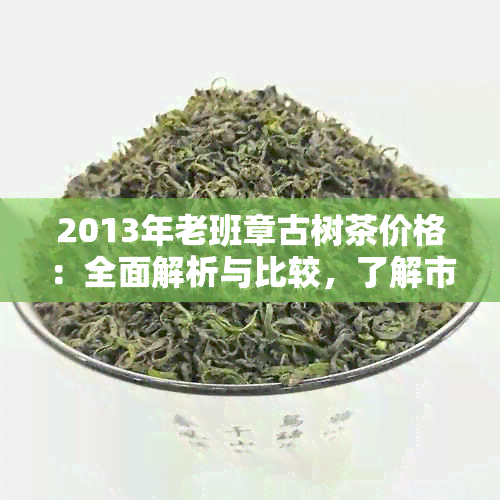 2013年老班章古树茶价格：全面解析与比较，了解市场行情及购买建议