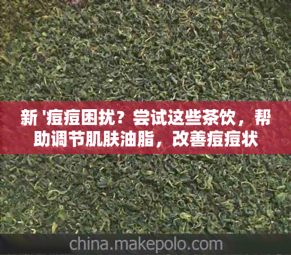 新 '痘痘困扰？尝试这些茶饮，帮助调节肌肤油脂，改善痘痘状况'